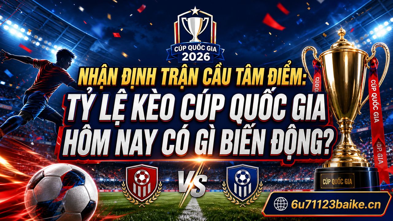Nhận định trận cầu tâm điểm: Tỷ lệ kèo Cúp Quốc gia hôm nay có gì biến động?